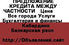 ПРЕДЛОЖЕНИЕ КРЕДИТА МЕЖДУ ЧАСТНОСТИ › Цена ­ 0 - Все города Услуги » Бухгалтерия и финансы   . Кабардино-Балкарская респ.